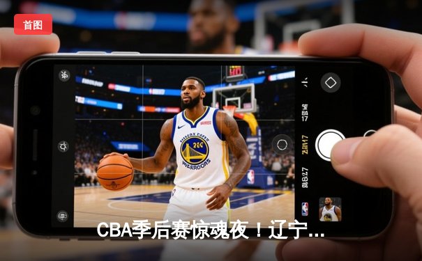 CBA季后赛惊魂夜！辽宁本钢加时逆转广东宏远，赵继伟砍下35分创个人纪录