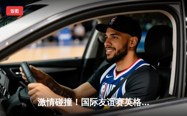 激情碰撞！国际友谊赛英格兰3-1逆转德国，凯恩梅开二度闪耀全场